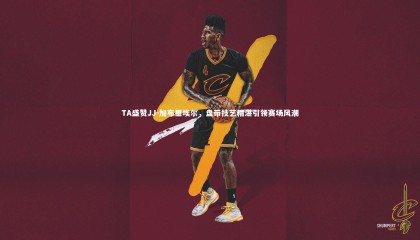 爱游戏官网：TA盛赞JJ-加布里埃尔，盘带技艺精湛引领赛场风潮