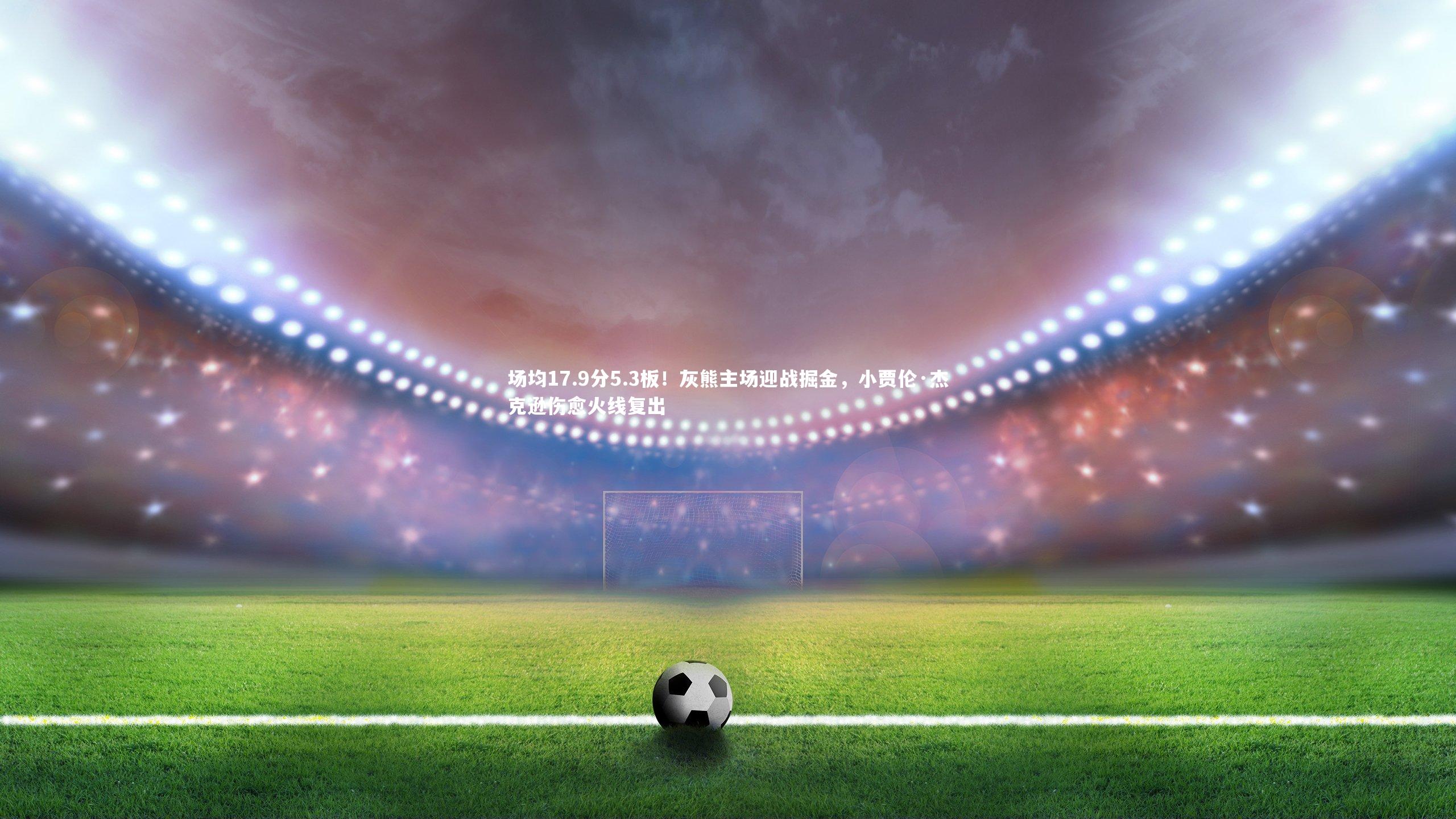 场均17.9分5.3板!灰熊主场迎战掘金,小贾伦·杰克逊伤愈火线复出